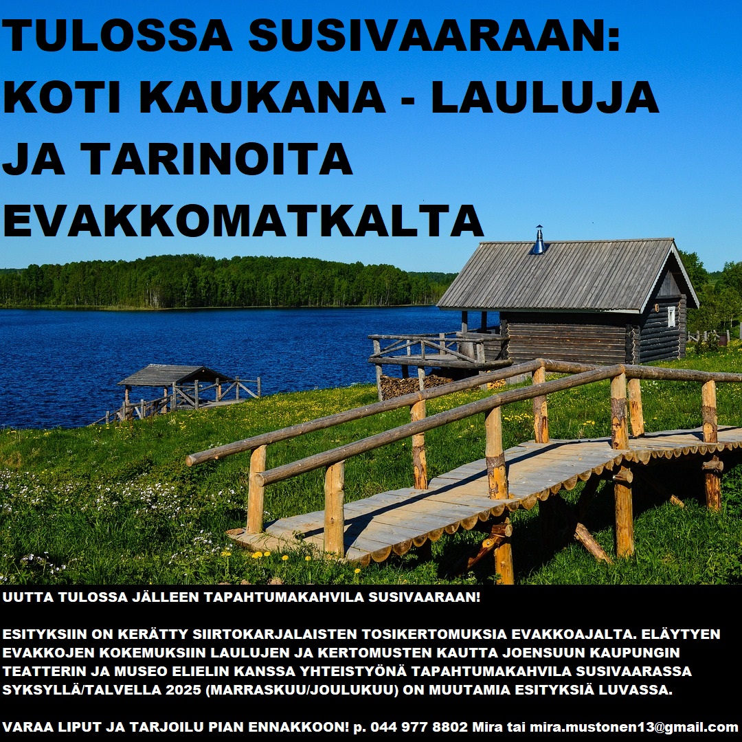 Koti kaukana - lauluja ja tarinoita evakkomatkalta - Susivaaralla. Koti kaukana-esitykseen on kerätty siirtokarjalaisten tosikertomuksia evakkoajalta. Esityksessä eläydytään evakkojen kokemuksiin laulujen ja kertomusten kautta ja se tuotetaan Joensuun kaupunginteatterin ja Museo Elielin yhteistyönä Tapahtumakahvila Susivaaraan, os. Marmelotie 5 (ent. päiväkodin tilat), Kiihtelysvaara Joensuu. Käsikirjoitus ja ohjaus: Maria Karhapää. Näyttelijät: Suvi-Maaria Virta, Regina Launivuo ja Jaakko Tohkanen. Muusikko: Eve Pietarinen. ENNAKKOVARAUKSIA OTETAAN VASTAAN! Phone: +358 44 977 8802 Mira. Mail to: mira.mustonen13@gmail.com 20€/hlö sis. 1 pääsylippu esitykseen 1 makea leivonnainen 1 kahvi/tee/limsa 0,33l ja vesi tai 25€/hlö sis. 1 pääsylippu esitykseen 1 suolainen leivonnainen 1 makea leivonnainen 1 kahvi/tee/limsa 0,33l ja vesi. Paikanpäältä on myös mahdollista ostaa käteisellä tai Mobile Paylla makeisia, pikkusuolaisia, limonadia, trip-mehua ja jäätelöä. Viettää aikaa tiloissa esityksen jälkeen tovi seurustellen. ❤ Tervetuloa kokemaan historian havinaa Tapahtumakahvila Susivaaraan! Esityksiä on suunnitteilla muutamia syksyn/talven aikana (marraskuu/joulukuu). Jo sovittu esityspäivämäärä on to 27.11.2025 josta kellonaika selviää lähemmin. Paikkoja ja esityksiä on rajoitetusti. Varaa paikkasi siihen tai johonkin toiseen esitykseen pian!