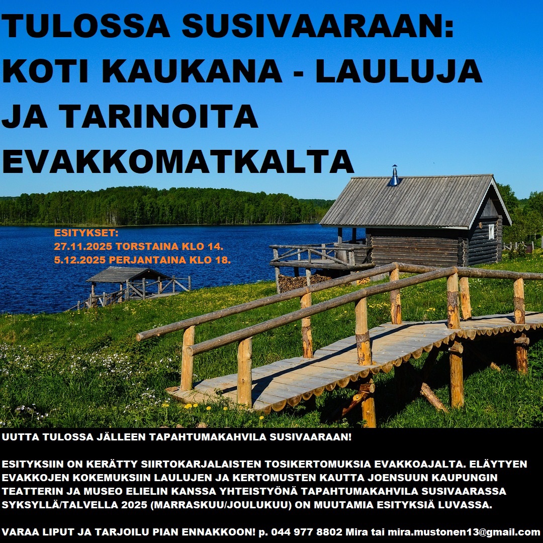 Koti kaukana - lauluja ja tarinoita evakkomatkalta Susivaaralla Koti kaukana-esitykseen on kerätty siirtokarjalaisten tosikertomuksia evakkoajalta. Esityksessä eläydytään evakkojen kokemuksiin laulujen ja kertomusten kautta ja se tuotetaan Joensuun kaupunginteatterin ja Museo Elielin yhteistyönä Tapahtumakahvila Susivaaraan, tämä os. Marmelotie 5, Kiihtelysvaara Joensuu. Käsikirjoitus ja ohjaus: Maria Karhapää Näyttelijät: Suvi-Maaria Virta, Regina Launivuo ja Jaakko Tohkanen Muusikko: Eve Pietarinen ENNAKKOVARAUKSIA OTETAAN VASTAAN! Phone: +358 44 977 8802 Mira Mail to: mira.mustonen13@gmail.com 20€/hlö sis. 1 pääsylippu esitykseen 1 makea leivonnainen tai 1 suolainen leivonnainen, 1 kahvi/tee/limsa 0,33l ja vesi 25€/hlö sis. 1 pääsylippu esitykseen 1 suolainen leivonnainen ja 1 makea leivonnainen, 1 kahvi/tee/limsa 0,33l ja vesi Paikanpäältä on myös mahdollista ostaa käteisellä tai Mobile Paylla mm. makeisia, pikkusuolaisia, 0% alkoholijuomia, limonadia, trip-mehua ja jäätelöä. Esityksen jälkeen voi tilaan jäädä keskustelemaan, viettämään aikaa, seurustelemaan toviksi.